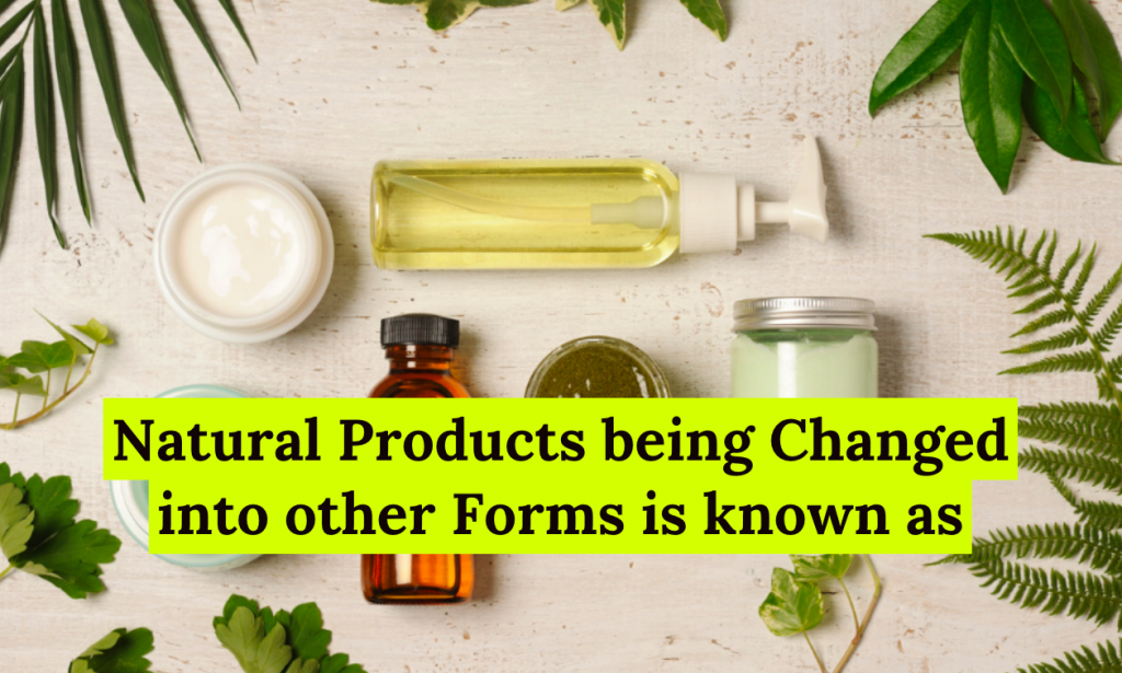 Natural Products being Changed into other Forms is known as